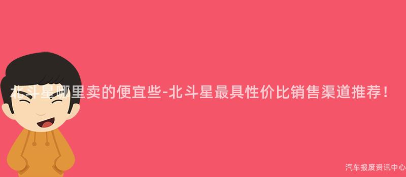 北斗星哪里卖的便宜些-北斗星最具性价比销售渠道推荐！