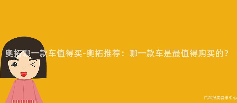奥拓哪一款车值得买-奥拓推荐：哪一款车是最值得购买的？