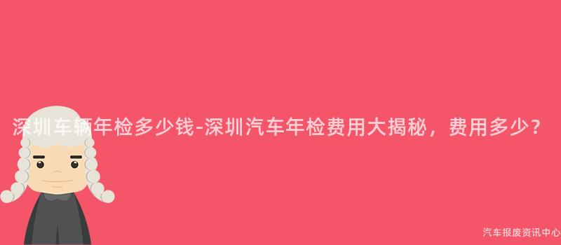 深圳车辆年检多少钱-深圳汽车年检费用大揭秘，费用多少？