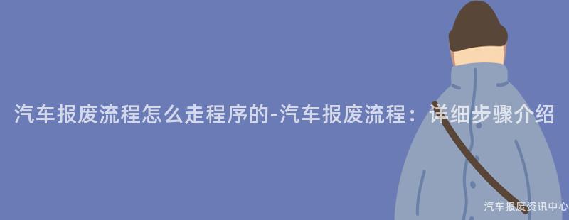 汽车报废流程怎么走程序的-汽车报废流程：详细步骤介绍