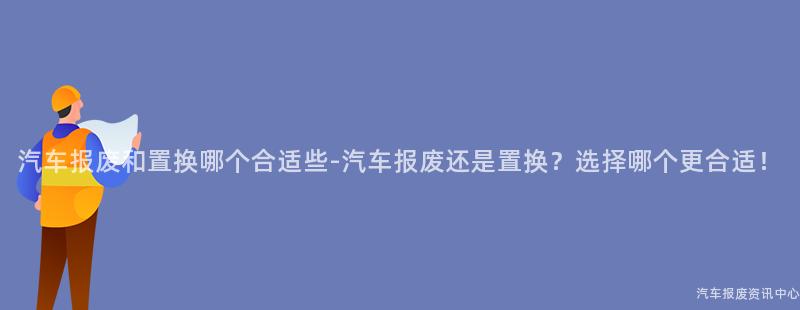 汽车报废和置换哪个合适些-汽车报废还是置换？选择哪个更合适！