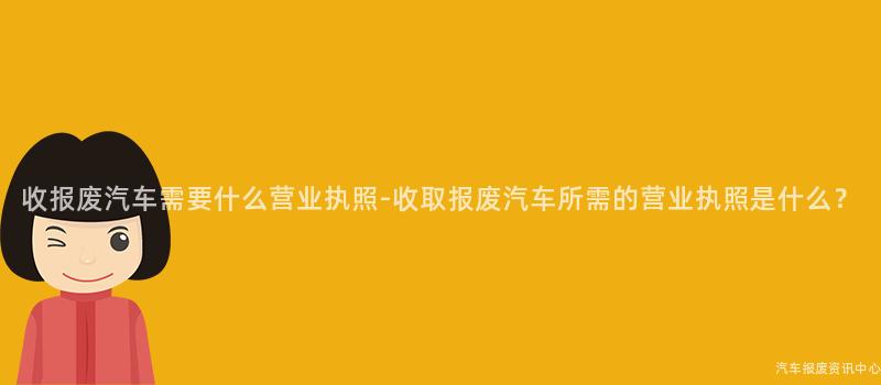 收报废汽车需要什么营业执照-收取报废汽车所需的营业执照是什么？