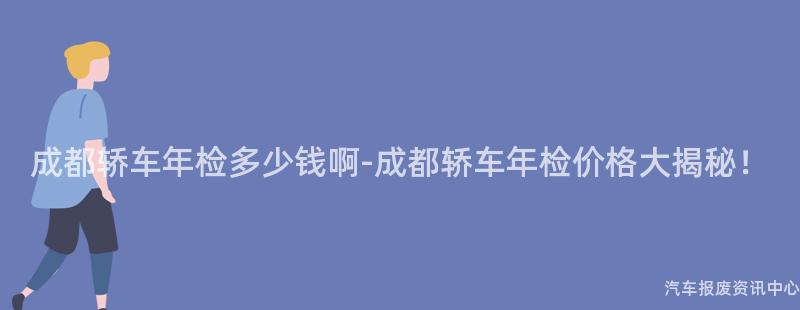 成都轿车年检多少钱啊-成都轿车年检价格大揭秘！