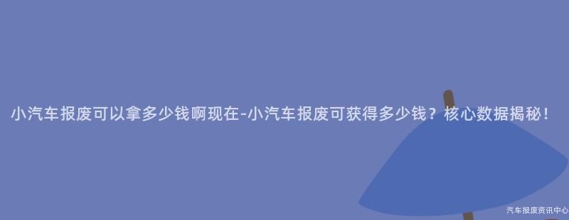 小汽车报废可以拿多少钱啊现在-小汽车报废可获得多少钱？核心数据揭秘！