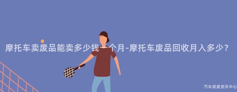 摩托车卖废品能卖多少钱一个月-摩托车废品回收月入多少？