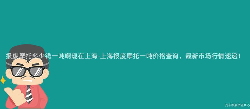 报废摩托多少钱一吨啊现在上海-上海报废摩托一吨价格查询，最新市场行情速递！