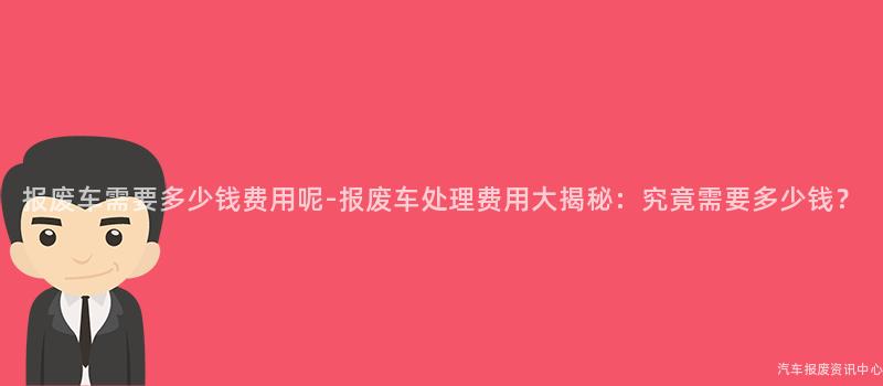 报废车需要多少钱费用呢-报废车处理费用大揭秘：究竟需要多少钱？