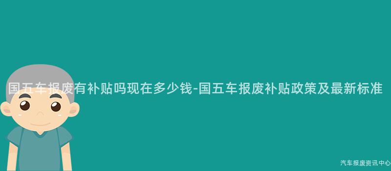 国五车报废有补贴吗现在多少钱-国五车报废补贴政策及最新标准
