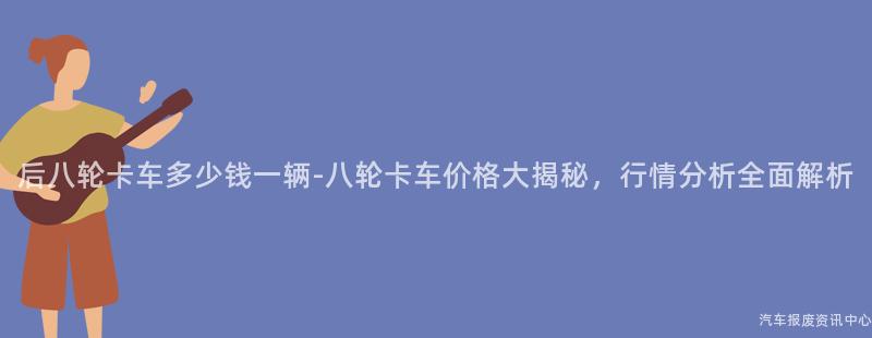 后八轮卡车多少钱一辆-八轮卡车价格大揭秘，行情分析全面解析