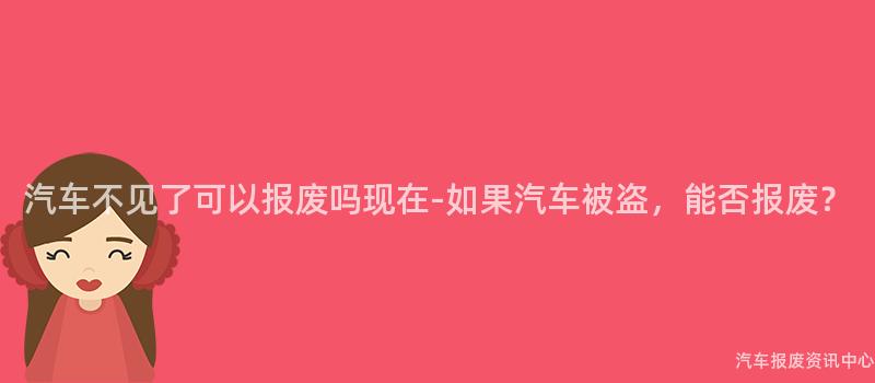 汽车不见了可以报废吗现在-如果汽车被盗，能否报废？
