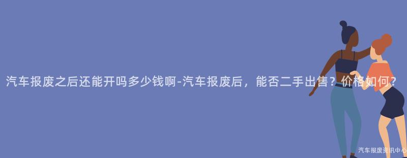 汽车报废之后还能开吗多少钱啊-汽车报废后，能否二手出售？价格如何？