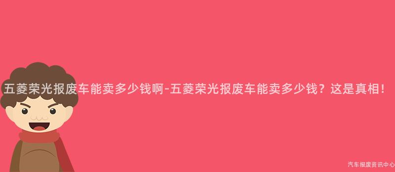 五菱荣光报废车能卖多少钱啊-五菱荣光报废车能卖多少钱？这是真相！