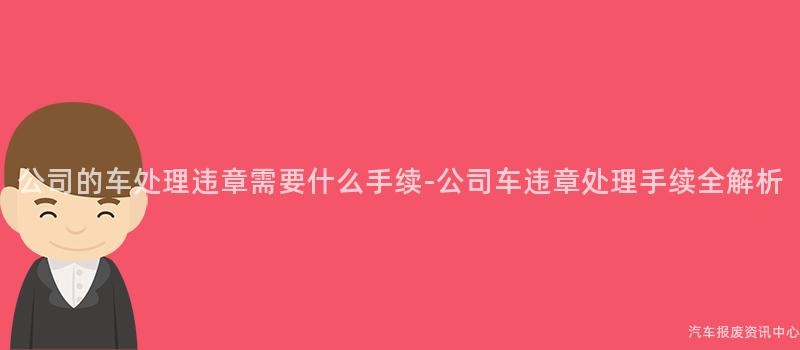 公司的车处理违章需要什么手续-公司车违章处理手续全解析