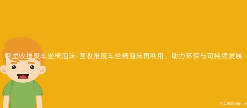 哪里收报废车坐椅泡沫-回收报废车坐椅泡沫再利用，助力环保与可持续发展