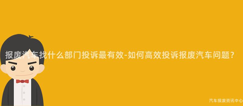 报废汽车找什么部门投诉最有效-如何高效投诉报废汽车问题？