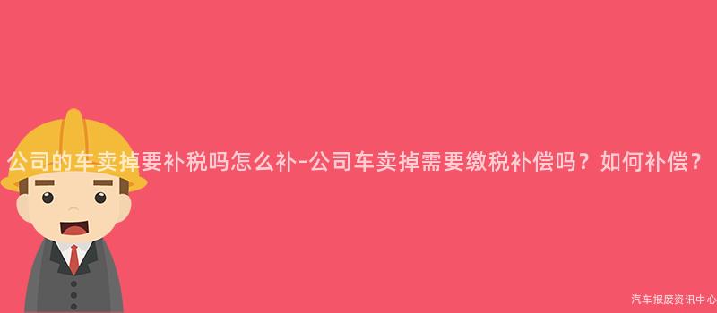 公司的车卖掉要补税吗怎么补-公司车卖掉需要缴税补偿吗？如何补偿？