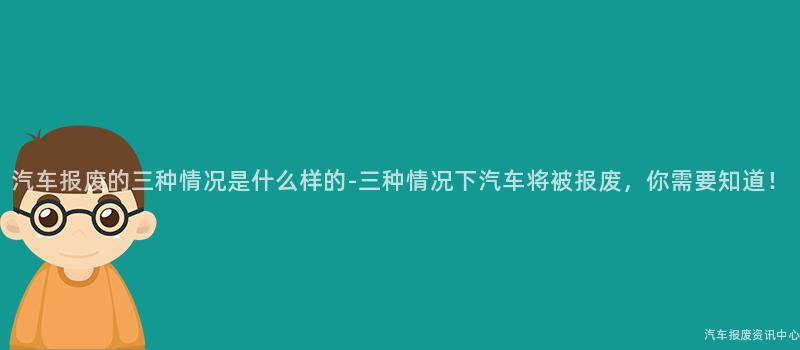 汽车报废的三种情况是什么样的-三种情况下汽车将被报废，你需要知道！