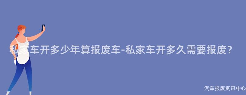 私家车开多少年算报废车-私家车开多久需要报废?