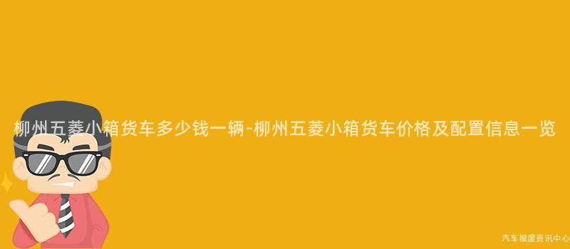 柳州五菱小箱货车多少钱一辆-柳州五菱小箱货车价格及配置信息一览