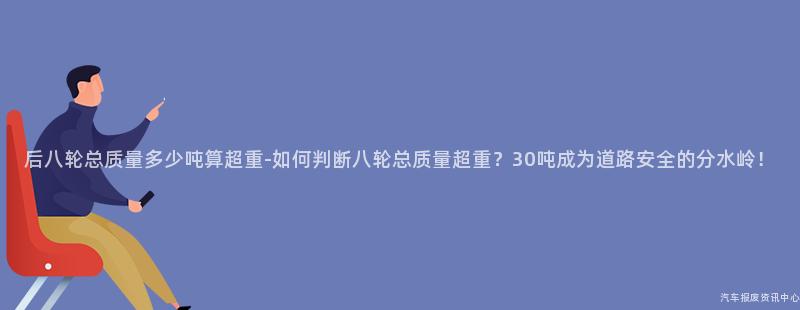 后八轮总质量多少吨算超重-如何判断八轮总质量超重？30吨成为道路安全的分水岭！