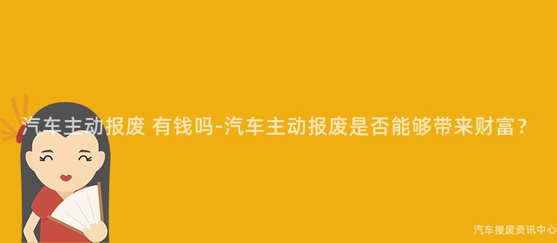 汽车主动报废 有钱吗-汽车主动报废是否能够带来财富？