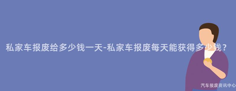 私家车报废给多少钱一天-私家车报废每天能获得多少钱？