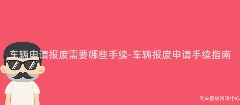车辆申请报废需要哪些手续-车辆报废申请手续指南