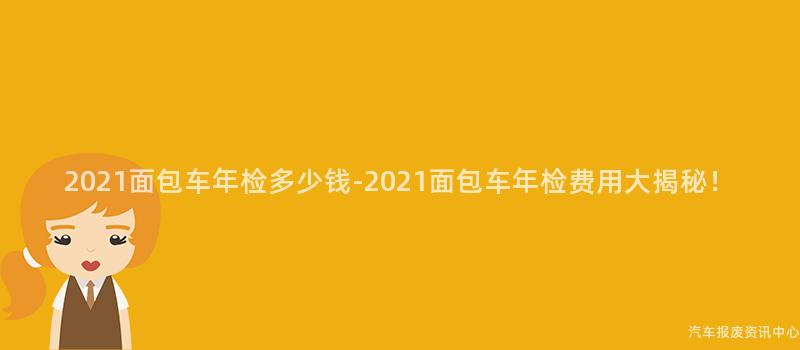 2021面包车年检多少钱-2021面包车年检费用大揭秘！