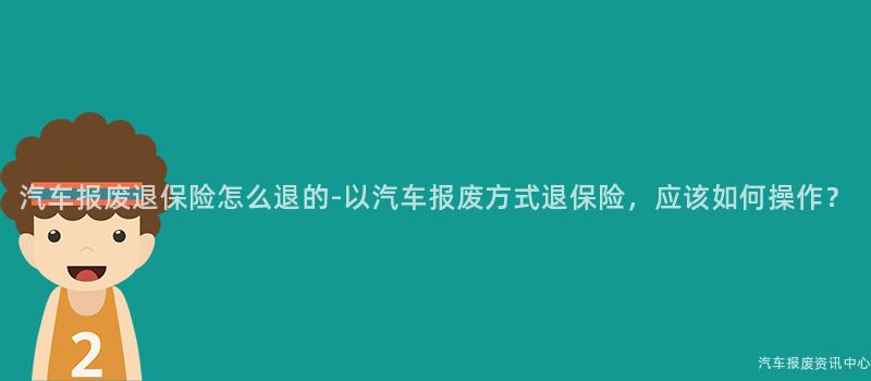 汽车报废退保险怎么退的-以汽车报废方式退保险，应该如何操作？