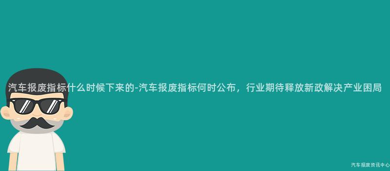 汽车报废指标什么时候下来的-汽车报废指标何时公布，行业期待释放新政解决产业困局