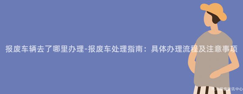 报废车辆去了哪里办理-报废车处理指南：具体办理流程及注意事项