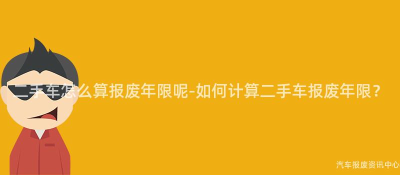 二手车怎么算报废年限呢-如何计算二手车报废年限？