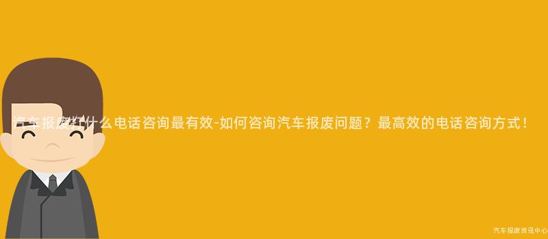 汽车报废打什么电话咨询最有效-如何咨询汽车报废问题？最高效的电话咨询方式！