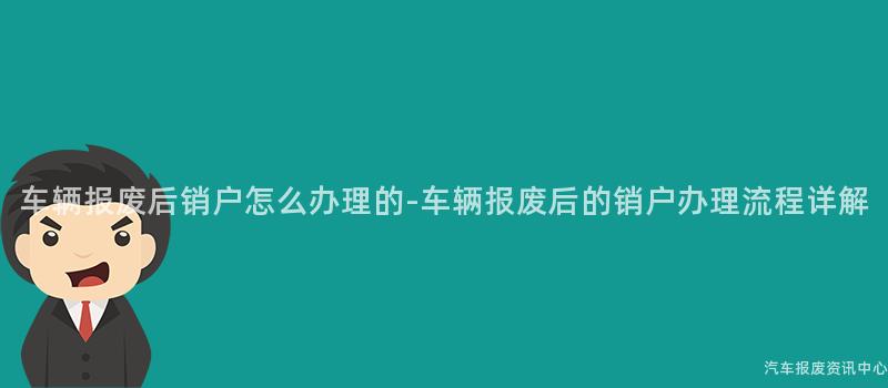 车辆报废后销户怎么办理的-车辆报废后的销户办理流程详解