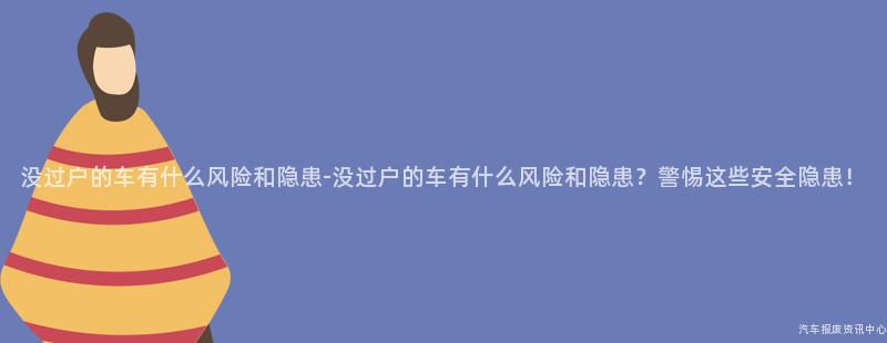 没过户的车有什么风险和隐患-没过户的车有什么风险和隐患？警惕这些安全隐患！