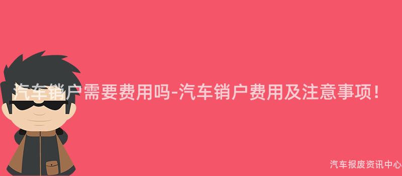 汽车销户需要费用吗-汽车销户费用及注意事项！