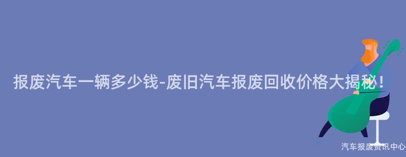 报废汽车一辆多少钱-废旧汽车报废回收价格大揭秘！