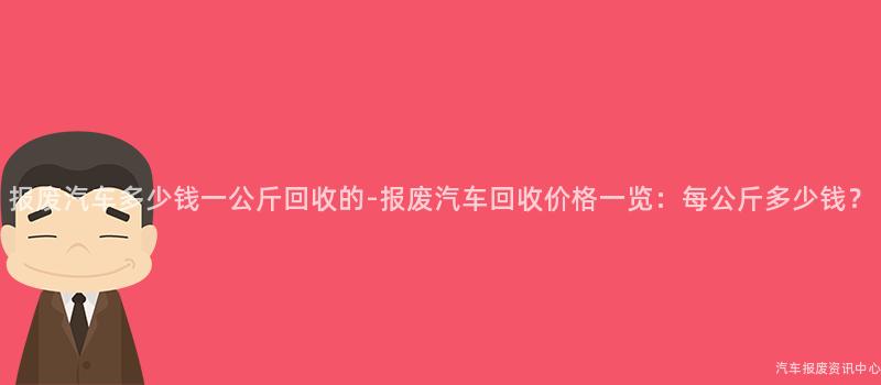 报废汽车多少钱一公斤回收的-报废汽车回收价格一览：每公斤多少钱？