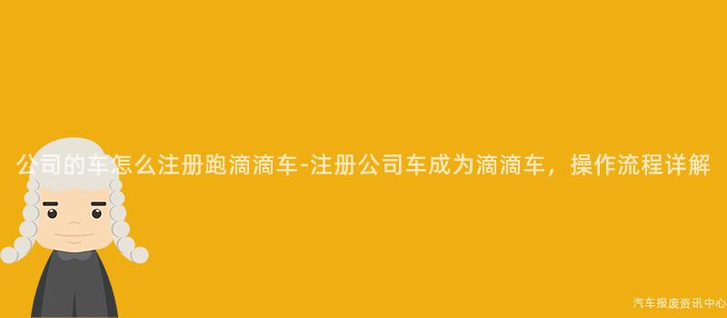 公司的车怎么注册跑滴滴车-注册公司车成为滴滴车，操作流程详解