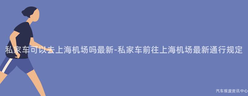私家车可以去上海机场吗最新-私家车前往上海机场最新通行规定