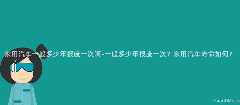 家用汽车一般多少年报废一次啊-一般多少年报废一次？家用汽车寿命如何？