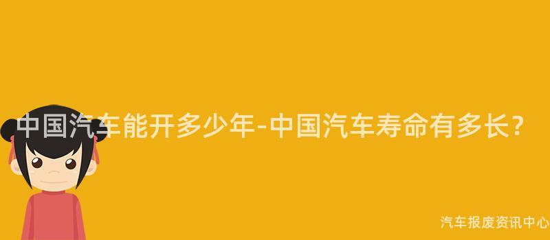 中国汽车能开多少年-中国汽车寿命有多长？