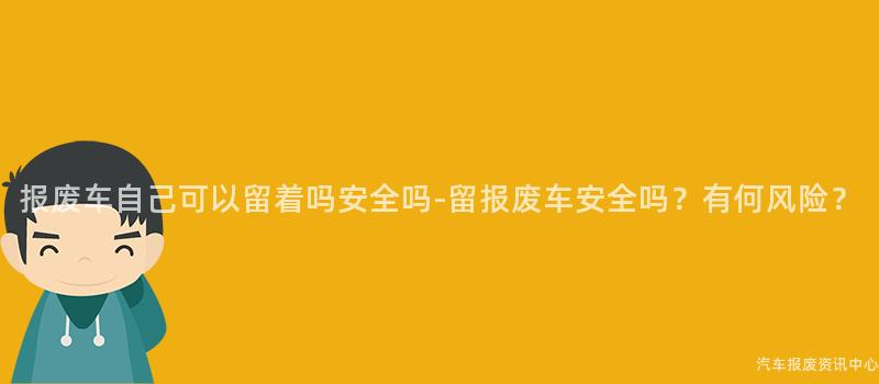 报废车自己可以留着吗安全吗-留报废车安全吗？有何风险？