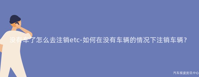 没有车了怎么去注销etc-如何在没有车辆的情况下注销车辆？
