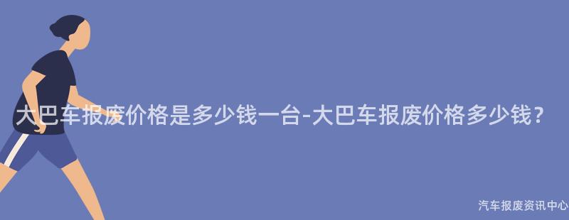 大巴车报废价格是多少钱一台-大巴车报废价格多少钱？