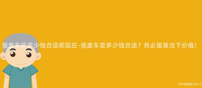 报废车买多少钱合适呢现在-报废车卖多少钱合适？务必留意当下价值！