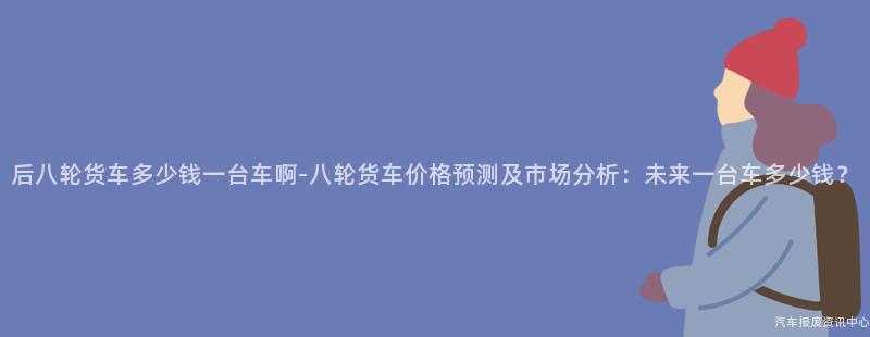 后八轮货车多少钱一台车啊-八轮货车价格预测及市场分析：未来一台车多少钱？