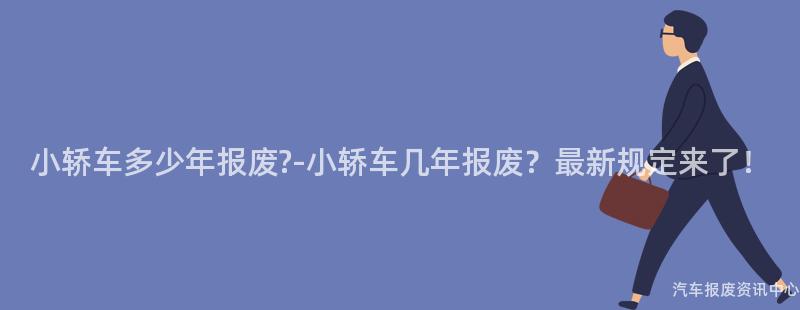小轿车多少年报废?-小轿车几年报废？最新规定来了！