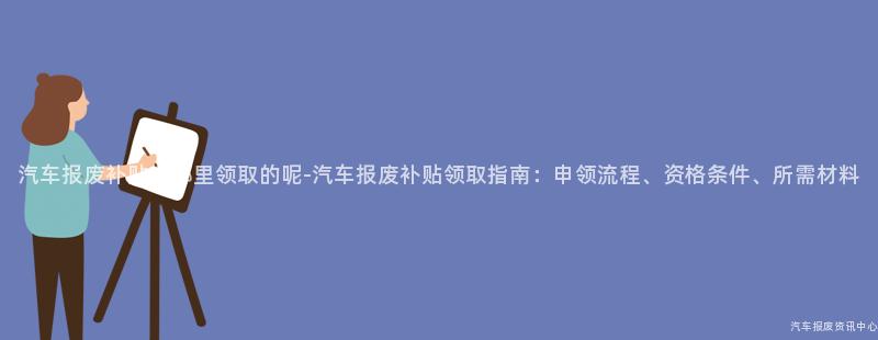 汽车报废补贴在哪里领取的呢-汽车报废补贴领取指南：申领流程、资格条件、所需材料