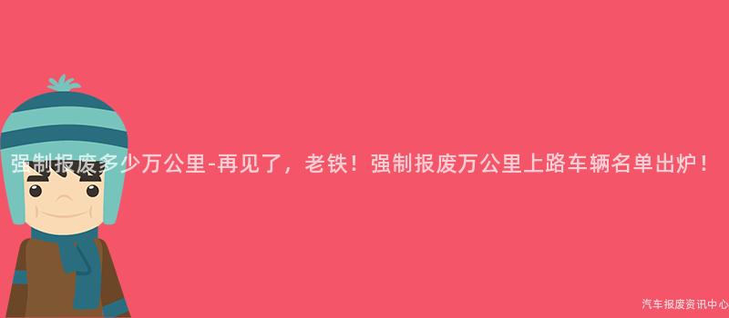 强制报废多少万公里-再见了，老铁！强制报废万公里上路车辆名单出炉！